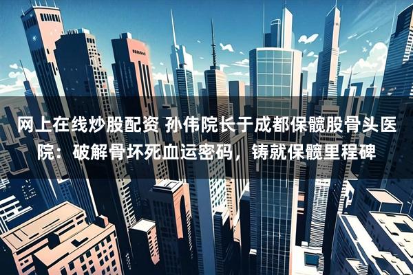 网上在线炒股配资 孙伟院长于成都保髋股骨头医院：破解骨坏死血运密码，铸就保髋里程碑