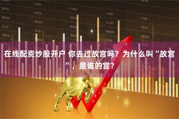 在线配资炒股开户 你去过故宫吗？为什么叫“故宫”，是谁的宫？