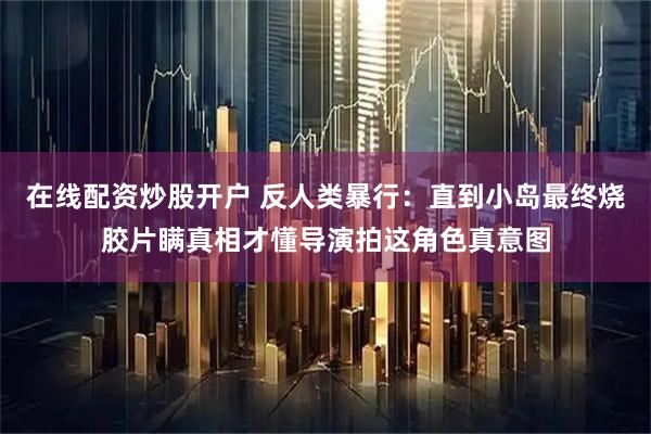 在线配资炒股开户 反人类暴行：直到小岛最终烧胶片瞒真相才懂导演拍这角色真意图