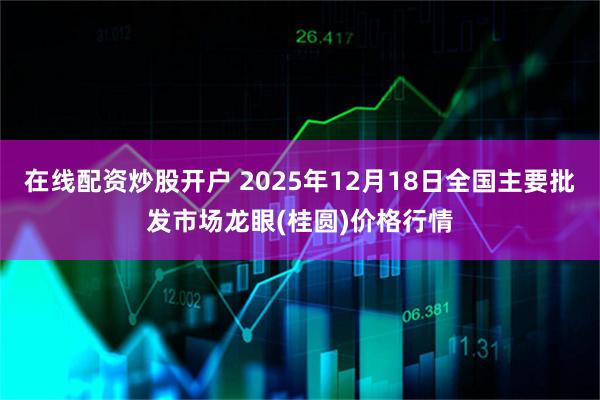 在线配资炒股开户 2025年12月18日全国主要批发市场龙眼(桂圆)价格行情