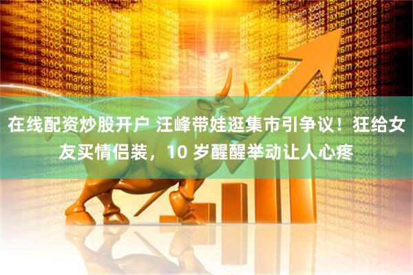 在线配资炒股开户 汪峰带娃逛集市引争议！狂给女友买情侣装，10 岁醒醒举动让人心疼