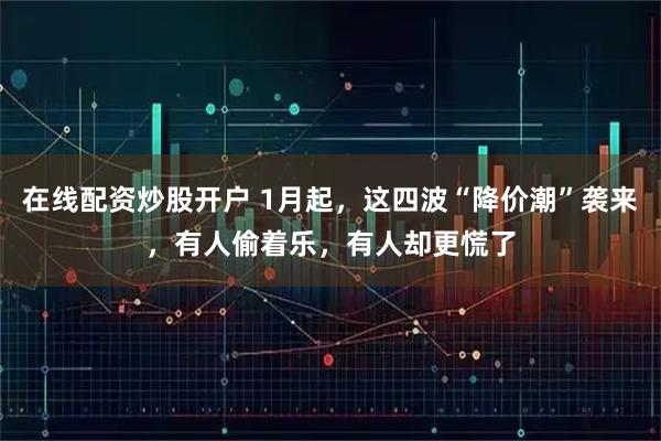 在线配资炒股开户 1月起，这四波“降价潮”袭来，有人偷着乐，有人却更慌了