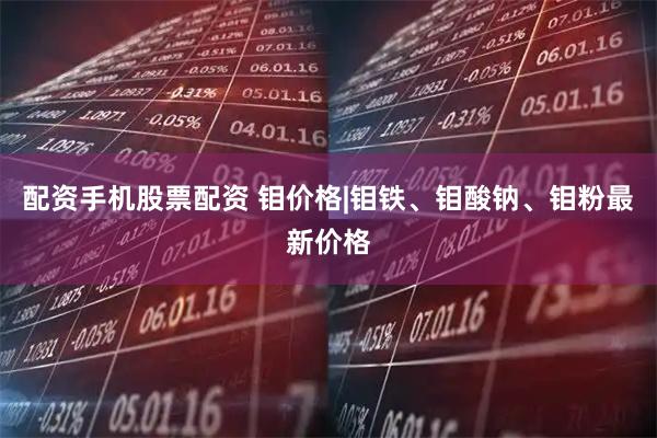 配资手机股票配资 钼价格|钼铁、钼酸钠、钼粉最新价格