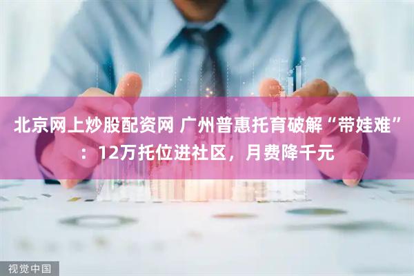 北京网上炒股配资网 广州普惠托育破解“带娃难”：12万托位进社区，月费降千元