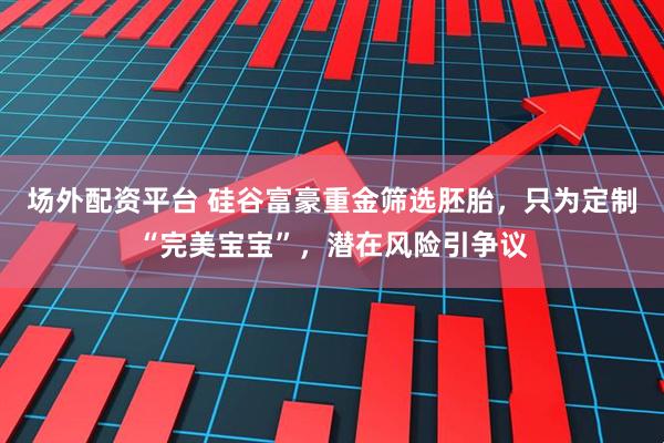 场外配资平台 硅谷富豪重金筛选胚胎，只为定制“完美宝宝”，潜在风险引争议