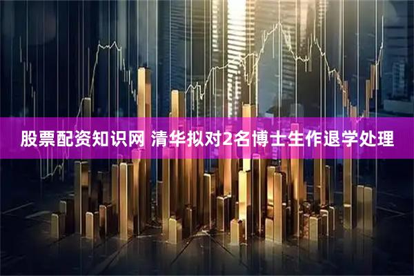 股票配资知识网 清华拟对2名博士生作退学处理