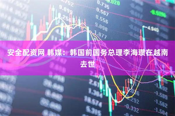 安全配资网 韩媒：韩国前国务总理李海瓒在越南去世