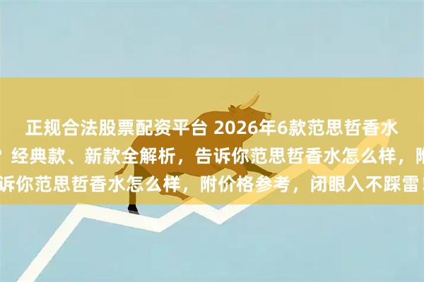 正规合法股票配资平台 2026年6款范思哲香水倾情推荐：哪一款最好用？经典款、新款全解析，告诉你范思哲香水怎么样，附价格参考，闭眼入不踩雷！