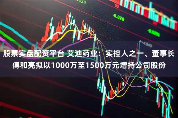股票实盘配资平台 艾迪药业：实控人之一、董事长傅和亮拟以1000万至1500万元增持公司股份
