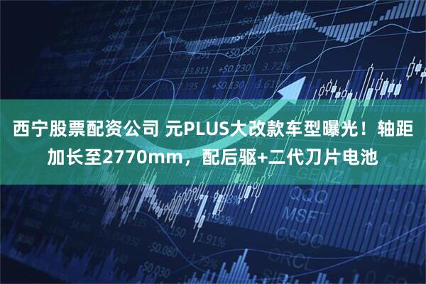 西宁股票配资公司 元PLUS大改款车型曝光！轴距加长至2770mm，配后驱+二代刀片电池
