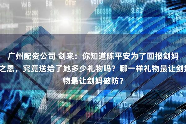 广州配资公司 剑来：你知道陈平安为了回报剑妈的护道之恩，究竟送给了她多少礼物吗？哪一样礼物最让剑妈破防？