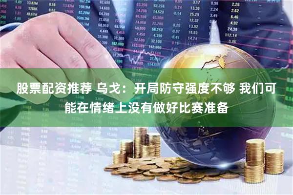 股票配资推荐 乌戈：开局防守强度不够 我们可能在情绪上没有做好比赛准备