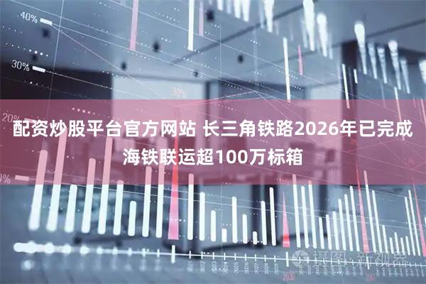 配资炒股平台官方网站 长三角铁路2026年已完成海铁联运超100万标箱