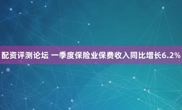 配资评测论坛 一季度保险业保费收入同比增长6.2%
