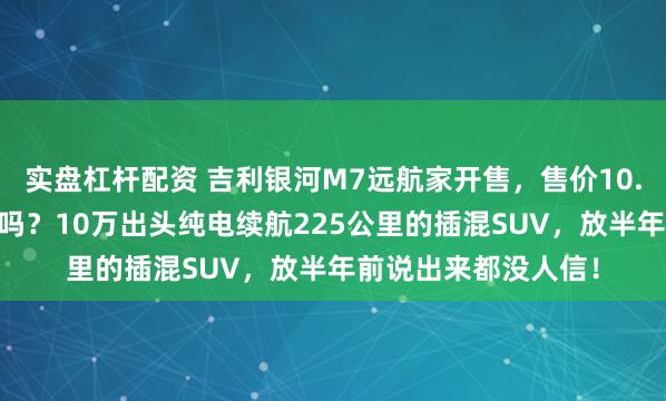 实盘杠杆配资 吉利银河M7远航家开售，售价10.98万起，值得入手吗？10万出头纯电续航225公里的插混SUV，放半年前说出来都没人信！