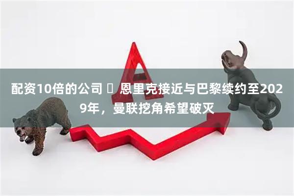 配资10倍的公司 ​恩里克接近与巴黎续约至2029年，曼联挖角希望破灭