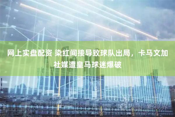 网上实盘配资 染红间接导致球队出局，卡马文加社媒遭皇马球迷爆破