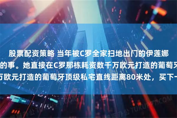 股票配资策略 当年被C罗全家扫地出门的伊莲娜，干了件“直戳肺管”的事。她直接在C罗那栋耗资数千万欧元打造的葡萄牙顶级私宅直线距离80米处，买下一套公寓