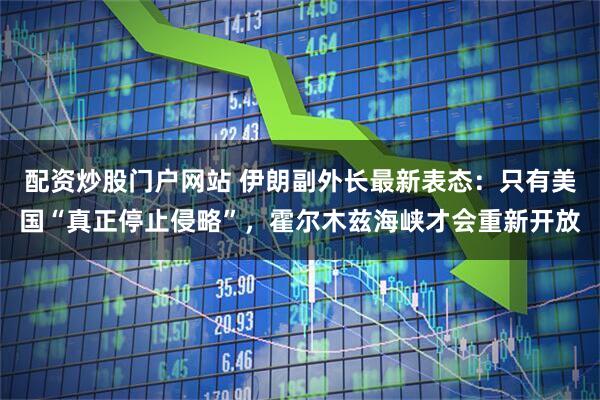 配资炒股门户网站 伊朗副外长最新表态：只有美国“真正停止侵略”，霍尔木兹海峡才会重新开放
