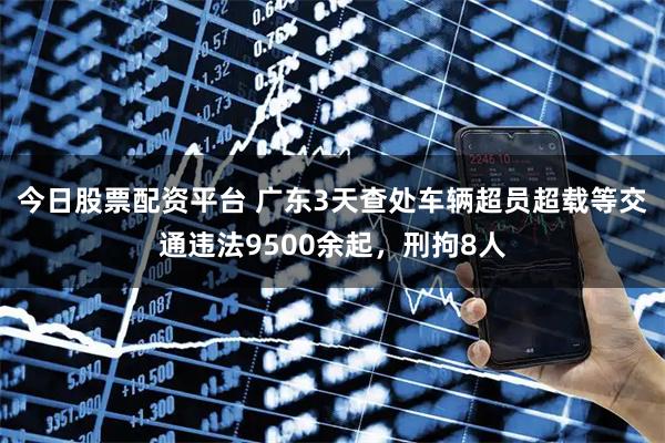 今日股票配资平台 广东3天查处车辆超员超载等交通违法9500余起，刑拘8人