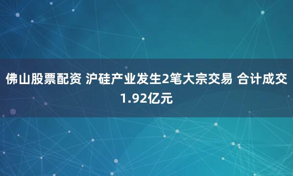 佛山股票配资 沪硅产业发生2笔大宗交易 合计成交1.92亿元
