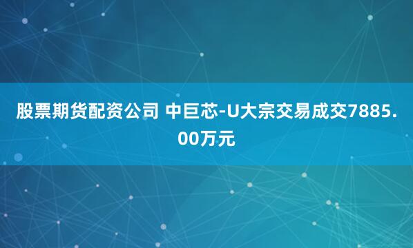 股票期货配资公司 中巨芯-U大宗交易成交7885.00万元