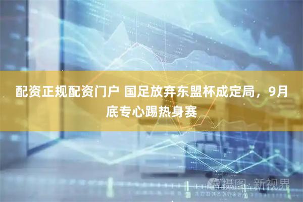 配资正规配资门户 国足放弃东盟杯成定局，9月底专心踢热身赛