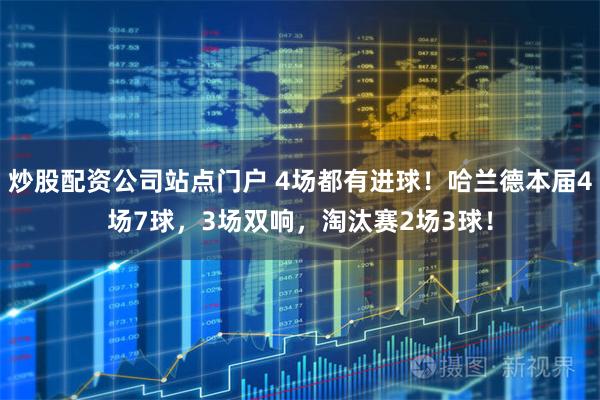 炒股配资公司站点门户 4场都有进球！哈兰德本届4场7球，3场双响，淘汰赛2场3球！