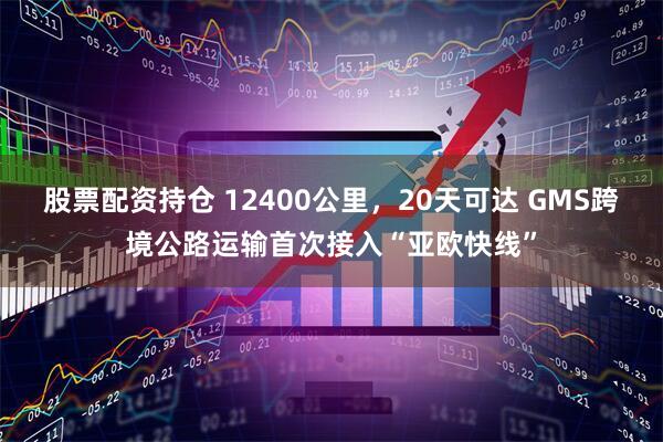 股票配资持仓 12400公里,20天可达 GMS跨境公路运输首次接入“亚欧快线”